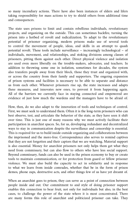 so many incendiary actions. There have also been instances of elders and lifers taking responsibility for mass actions to try to shield others from additional time and consequences,  The state uses prisons to limit and contain rebellious individuals, revolutionary projects, and organizing on the outside. This can sometimes backfire, turning the prison into a hotbed of revolt and radicalization. To adapt to the revolutionary potential of prisoner organizing modem prisons make use of several tools to control the movement of people, ideas, and skills in an attempt to quash potential revolt. These tools include surveillance ~ increasingly technological ~ of individuals, movement, and relationships, and stoking divisions among classes of prisoners, pitting them against each other. Direct physical violence and isolation are used even more liberally on the trouble-makers, advocates, and teachers. In addition to throwing some one in isolation, sometimes for decades, the system also transfers people away from their block, those they trust and organized with, or across the country from their family and supporters. The ongoing expansion of prison systems and facilities is necessary to be able to separate and distance us from each other. Whenever prisoners rise up, the state increases and adapts these measures, and innovates new ones, to prevent it from happening again. All of the barriers we currently face in staying connected and empowered are evidence of just how much the wardens and the managers have to be afraid of.  How, then, do we also adapt to the innovation of tools and techniques of control. First, we must seck to understand them. Often it s the long-term prisoners who can best observe, test, and articulate the behavior of the state, as they have seen it shit over time. This is just one of many reasons why we must actively facilitate their participation in anarchist spaces. So, for us, developing redundant and decentralized ways to stay in communication despite the surveillance and censorship is essential “This is required for us to build inside-outside organizing and collaborations between the imprisoned and the more-free. Correspondence also serves to remind captives that they are not forgotten and their captors that we are watching. Material support is also essential. Money for anarchist prisoners not only helps them get what they need from commissary, but can also flow to others who have less social support. Beyond commissary, funds can also be used in the prison economy to buy or create tools to maintain communication, or for protection from guard or fellow prisoner violence. We must also build the capacity to act in solidarity and in response to what we learn from inside comrades, whether that be in the form of prison demos, phone zaps, destructive acts, and other things few of s have yet dreamt of  When an anarchist goes to prison, they can serve as a point of connection between people inside and out. Our commitment to and style of doing prisoner support enables this connetion o bear fruit, not only for individuals but also, in the best cases, to challenge the power of the state where it is most concentrated. There are many forms this role of anarchist and politicized prisoner can take. They 
